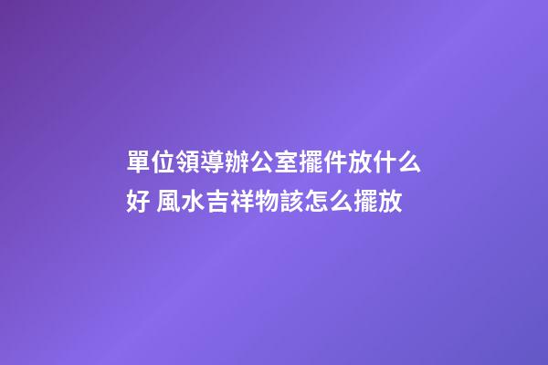 單位領導辦公室擺件放什么好 風水吉祥物該怎么擺放